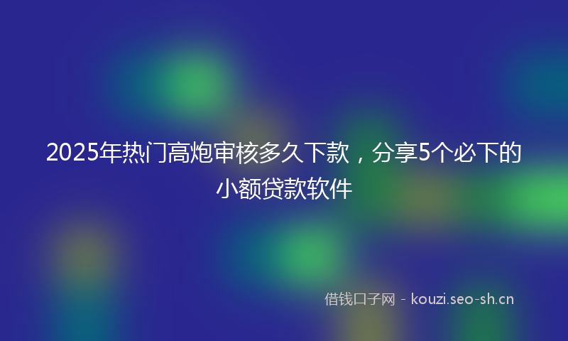 2025年热门高炮审核多久下款，分享5个必下的小额贷款软件