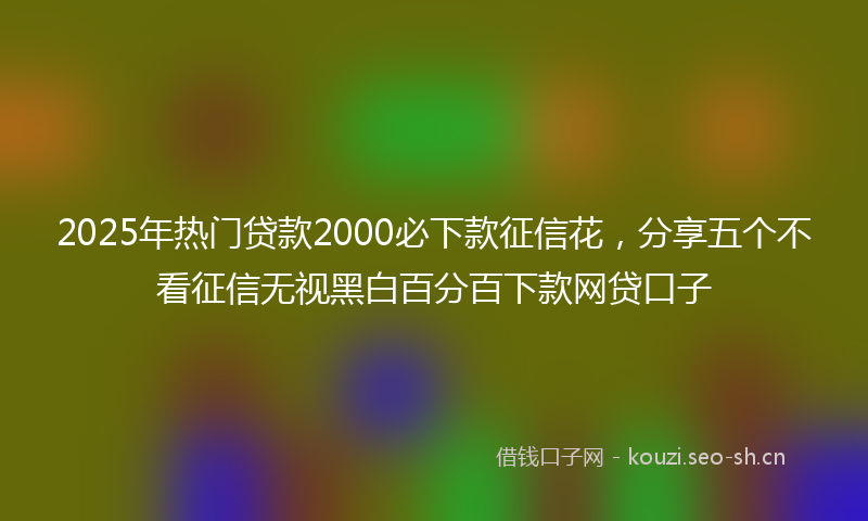 2025年热门贷款2000必下款征信花，分享五个不看征信无视黑白百分百下款网贷口子