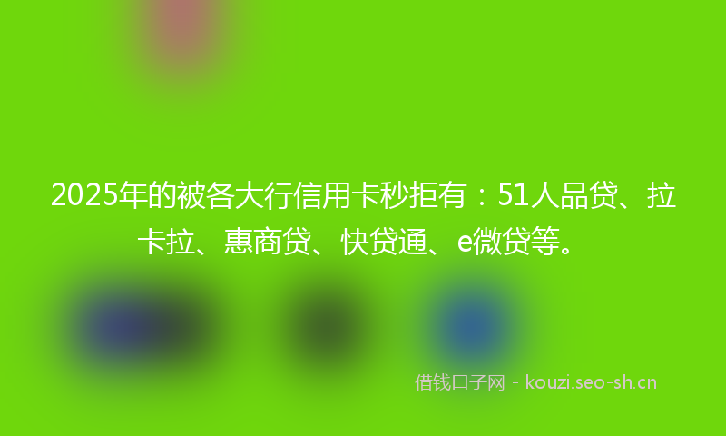 2025年的被各大行信用卡秒拒有:51人品贷、拉卡拉、惠商贷、快贷通、e微贷等。
