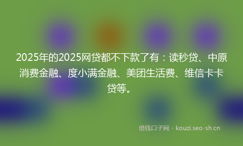 2025年的2025网贷都不下款了有：读秒贷、中原消费金融、度小满金融、美团生活费、维信卡卡贷等。
