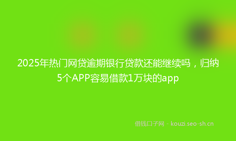 2025年热门网贷逾期银行贷款还能继续吗，归纳5个APP容易借款1万块的app