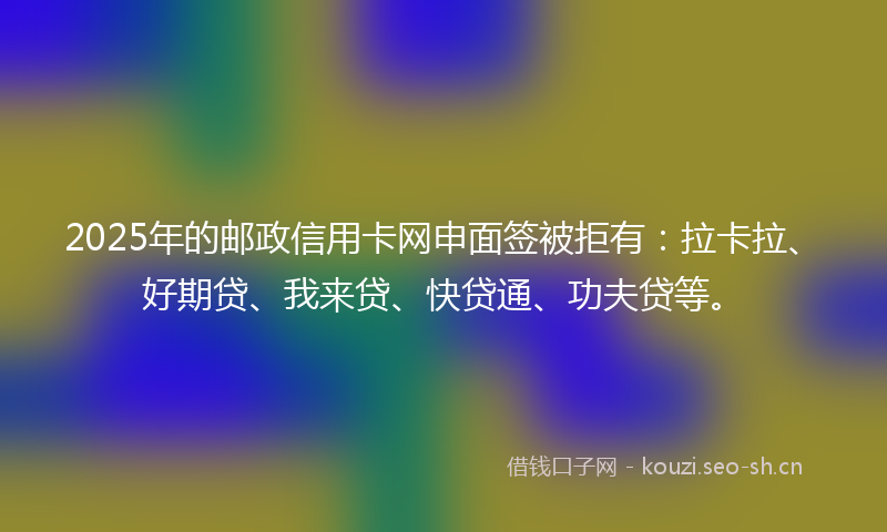 2025年的邮政信用卡网申面签被拒有：拉卡拉、好期贷、我来贷、快贷通、功夫贷等。