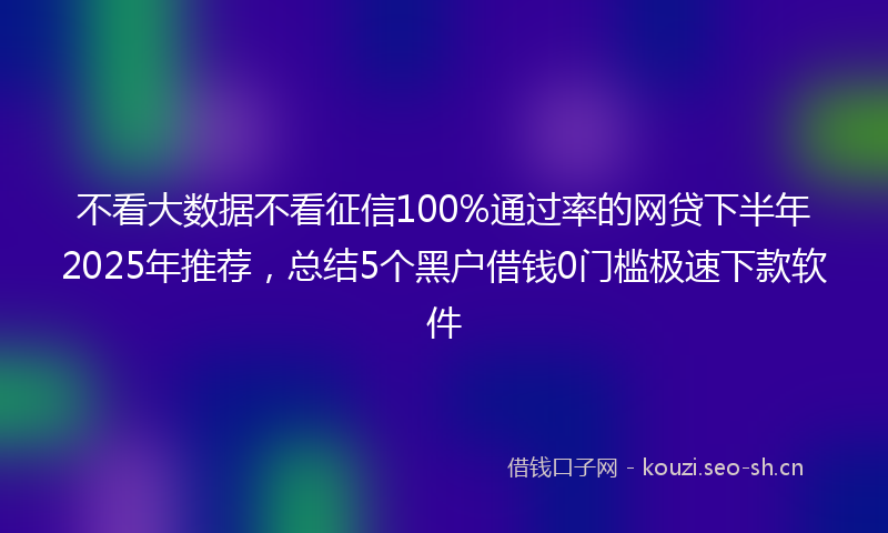 不看大数据不看征信100%通过率的网贷下半年2025年推荐，总结5个黑户借钱0门槛极速下款软件