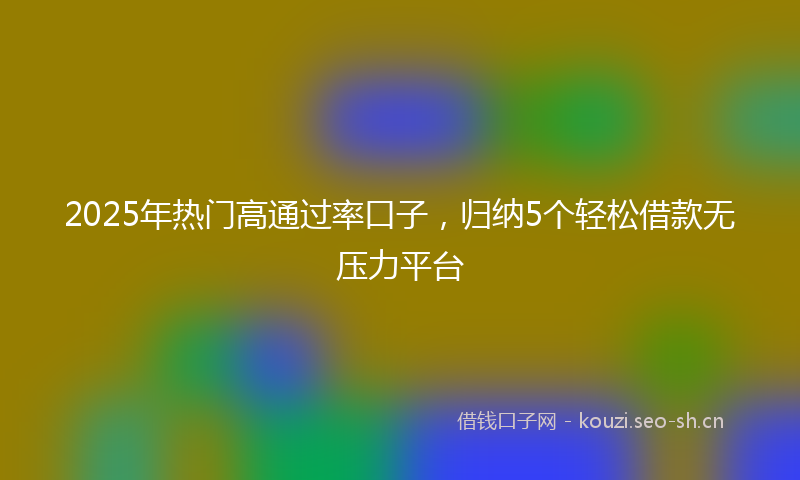 2025年热门高通过率口子，归纳5个轻松借款无压力平台
