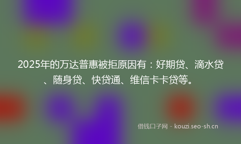 2025年的万达普惠被拒原因有：好期贷、滴水贷、随身贷、快贷通、维信卡卡贷等。