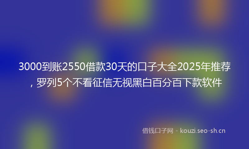 3000到账2550借款30天的口子大全2025年推荐，罗列5个不看征信无视黑白百分百下款软件