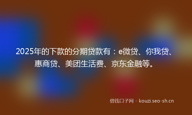 2025年的下款的分期贷款有：e微贷、你我贷、惠商贷、美团生活费、京东金融等。