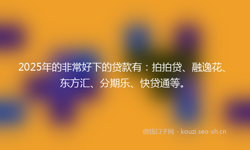 2025年的非常好下的贷款有：拍拍贷、融逸花、东方汇、分期乐、快贷通等。