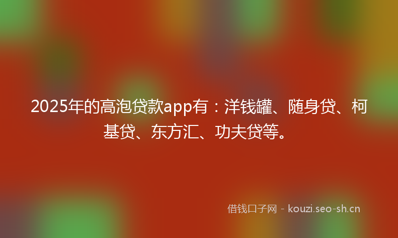 2025年的高泡贷款app有：洋钱罐、随身贷、柯基贷、东方汇、功夫贷等。