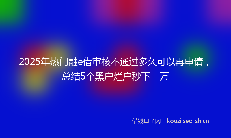 2025年热门融e借审核不通过多久可以再申请，总结5个黑户烂户秒下一万