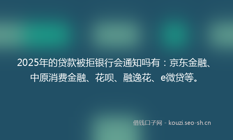 2025年的贷款被拒银行会通知吗有：京东金融、中原消费金融、花呗、融逸花、e微贷等。