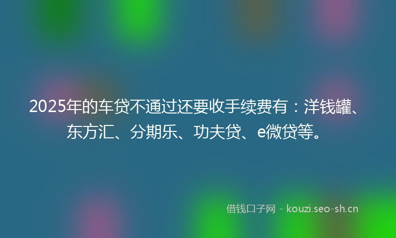 2025年的车贷不通过还要收手续费有:洋钱罐、东方汇、分期乐、功夫贷、e微贷等。