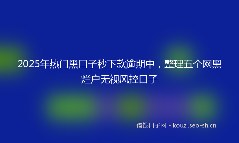 2025年热门黑口子秒下款逾期中，整理五个网黑烂户无视风控口子