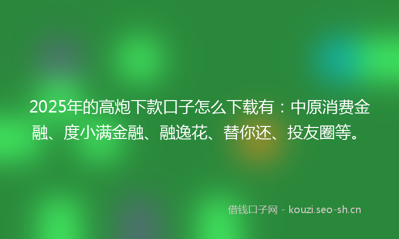 2025年的高炮下款口子怎么下载有：中原消费金融、度小满金融、融逸花、替你还、投友圈等。