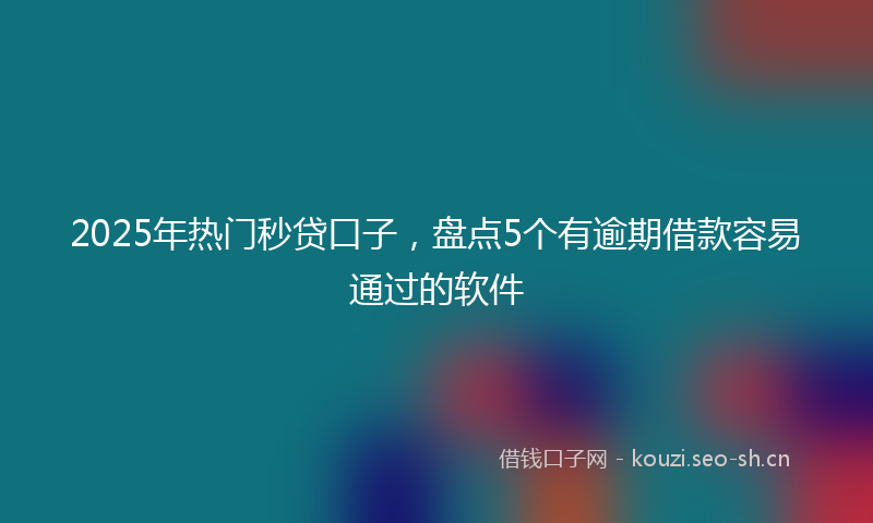 2025年热门秒贷口子，盘点5个有逾期借款容易通过的软件