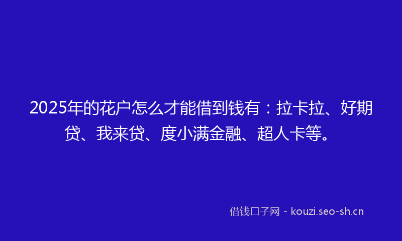 2025年的花户怎么才能借到钱有：拉卡拉、好期贷、我来贷、度小满金融、超人卡等。
