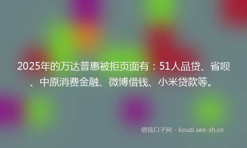 2025年的万达普惠被拒页面有：51人品贷、省呗、中原消费金融、微博借钱、小米贷款等。