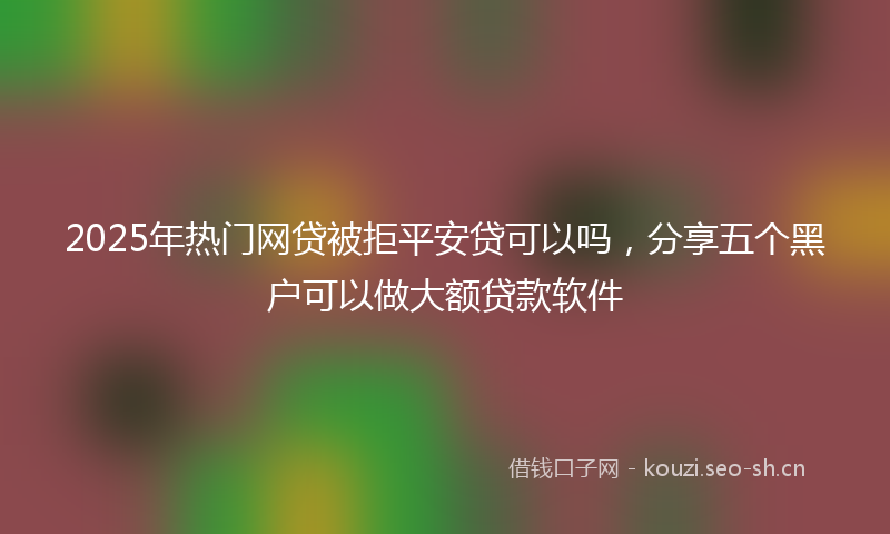 2025年热门网贷被拒平安贷可以吗，分享五个黑户可以做大额贷款软件