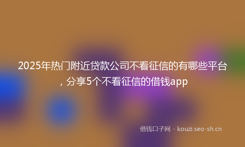 2025年热门附近贷款公司不看征信的有哪些平台，分享5个不看征信的借钱app