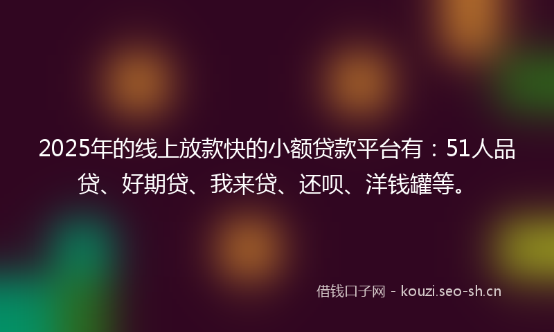 2025年的线上放款快的小额贷款平台有：51人品贷、好期贷、我来贷、还呗、洋钱罐等。