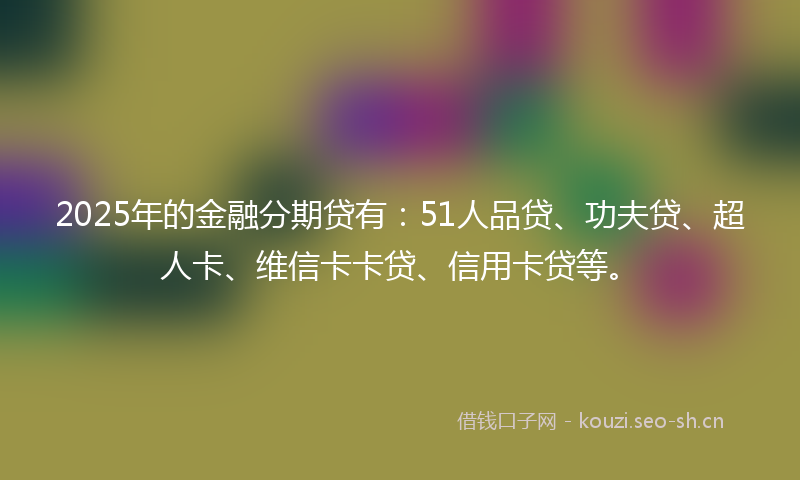 2025年的金融分期贷有：51人品贷、功夫贷、超人卡、维信卡卡贷、信用卡贷等。