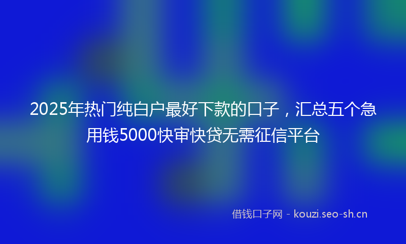 2025年热门纯白户最好下款的口子，汇总五个急用钱5000快审快贷无需征信平台
