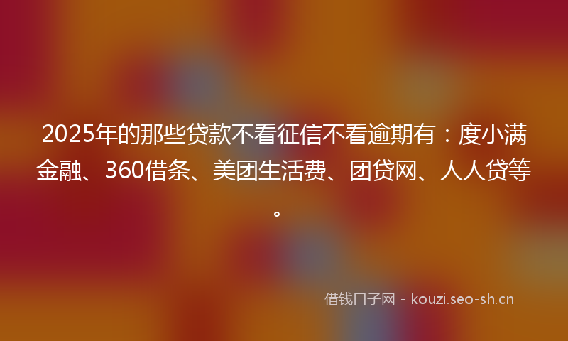 2025年的那些贷款不看征信不看逾期有：度小满金融、360借条、美团生活费、团贷网、人人贷等。