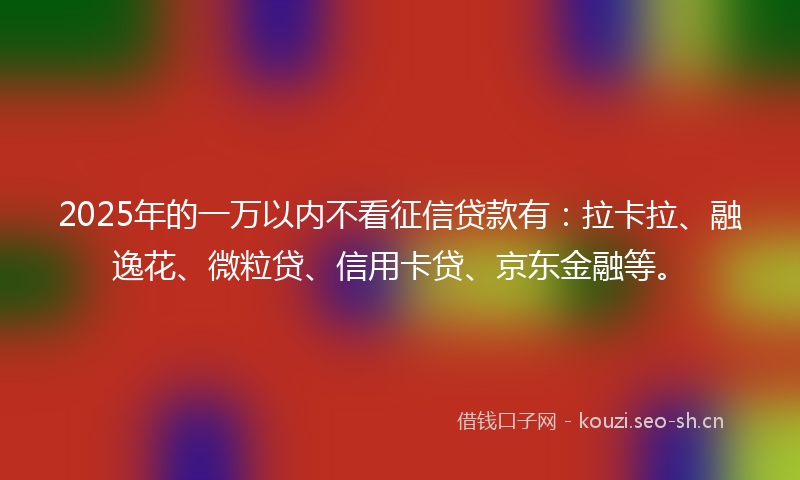 2025年的一万以内不看征信贷款有：拉卡拉、融逸花、微粒贷、信用卡贷、京东金融等。