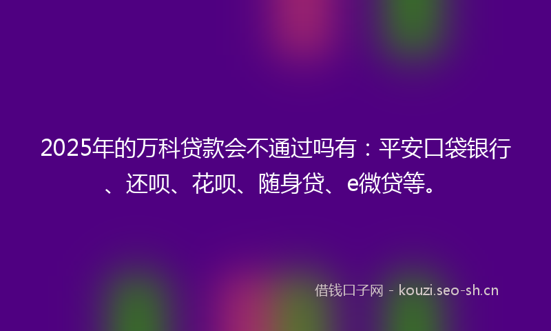 2025年的万科贷款会不通过吗有：平安口袋银行、还呗、花呗、随身贷、e微贷等。