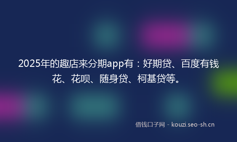 2025年的趣店来分期app有：好期贷、百度有钱花、花呗、随身贷、柯基贷等。