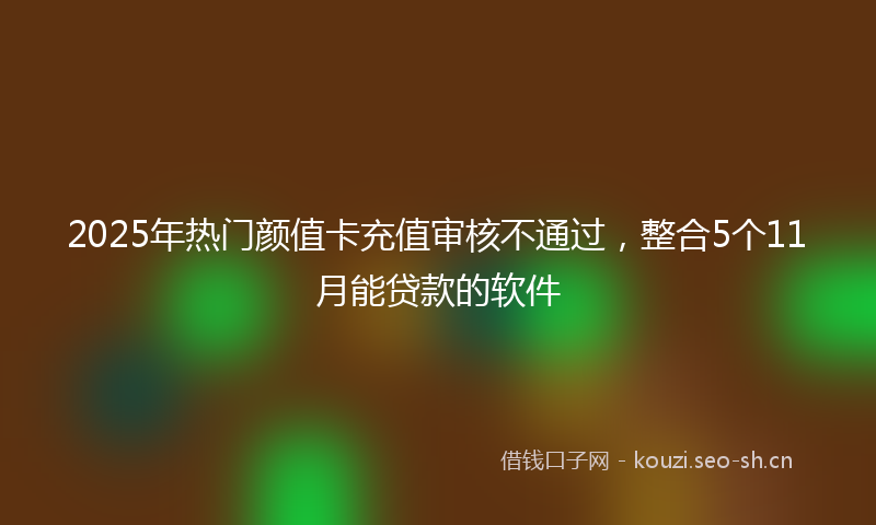 2025年热门颜值卡充值审核不通过，整合5个11月能贷款的软件