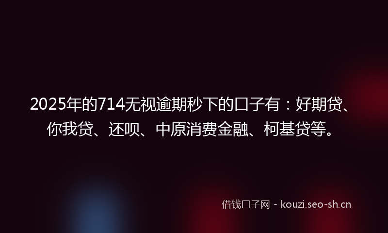 2025年的714无视逾期秒下的口子有：好期贷、你我贷、还呗、中原消费金融、柯基贷等。