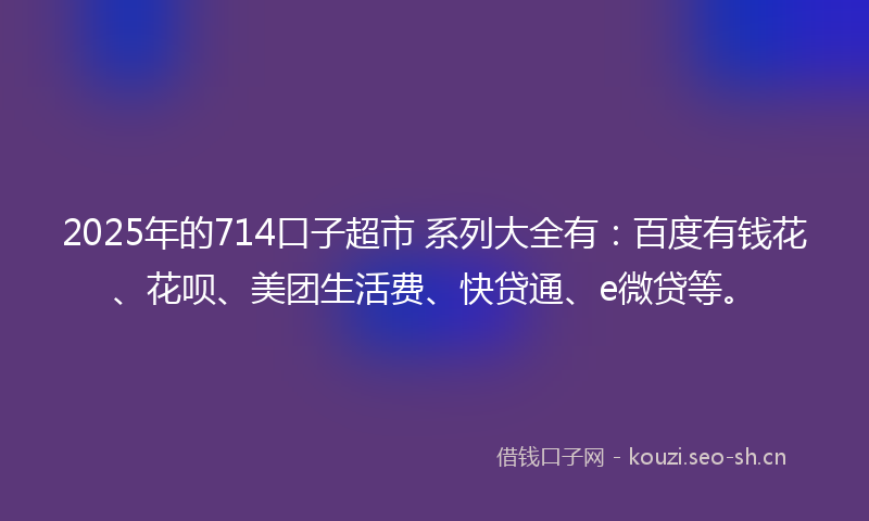 2025年的714口子超市 系列大全有：百度有钱花、花呗、美团生活费、快贷通、e微贷等。