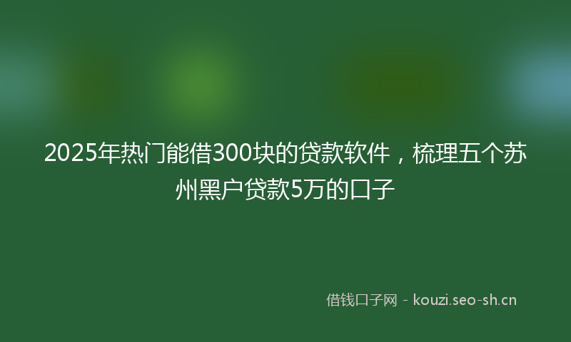 2025年热门能借300块的贷款软件，梳理五个苏州黑户贷款5万的口子