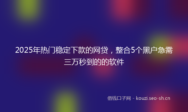 2025年热门稳定下款的网贷，整合5个黑户急需三万秒到的的软件