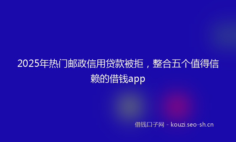 2025年热门邮政信用贷款被拒，整合五个值得信赖的借钱app