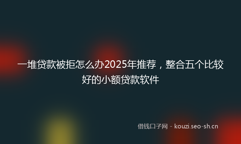 一堆贷款被拒怎么办2025年推荐，整合五个比较好的小额贷款软件
