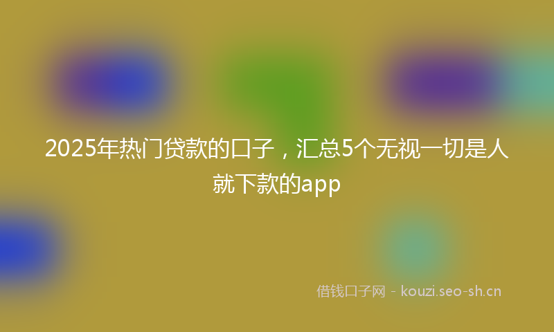2025年热门贷款的口子，汇总5个无视一切是人就下款的app