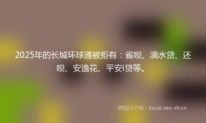 2025年的长城环球通被拒有：省呗、滴水贷、还呗、安逸花、平安i贷等。