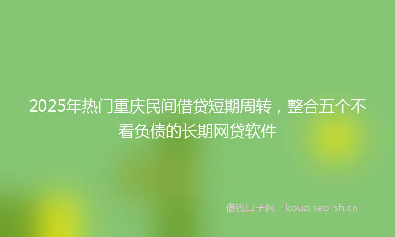 2025年热门重庆民间借贷短期周转，整合五个不看负债的长期网贷软件