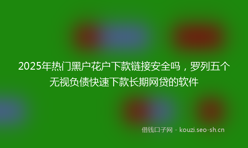 2025年热门黑户花户下款链接安全吗，罗列五个无视负债快速下款长期网贷的软件