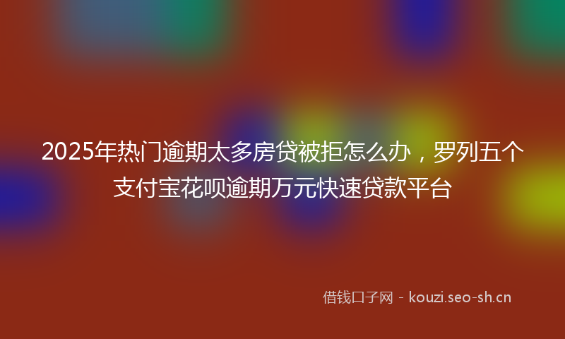 2025年热门逾期太多房贷被拒怎么办，罗列五个支付宝花呗逾期万元快速贷款平台