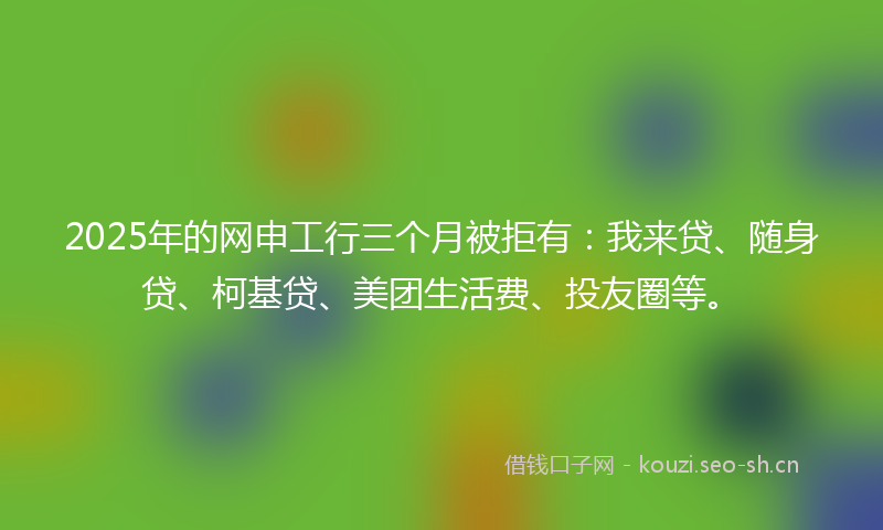 2025年的网申工行三个月被拒有：我来贷、随身贷、柯基贷、美团生活费、投友圈等。