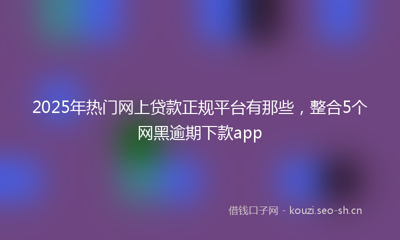 2025年热门网上贷款正规平台有那些，整合5个网黑逾期下款app