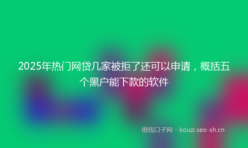 2025年热门网贷几家被拒了还可以申请，概括五个黑户能下款的软件