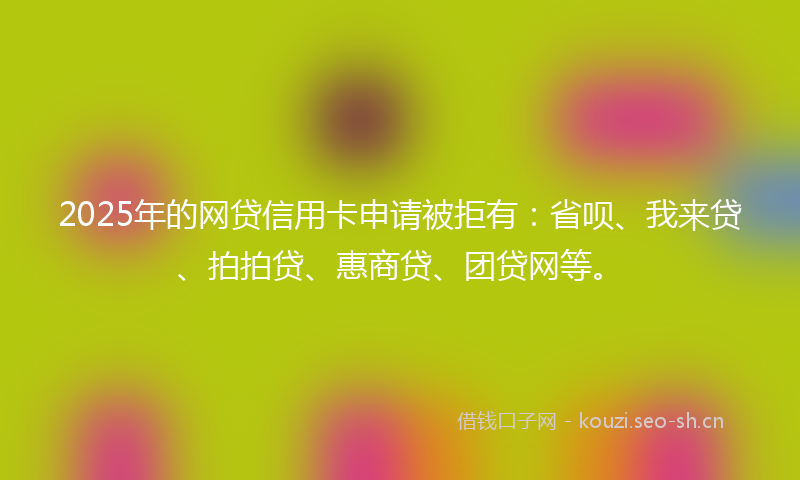 2025年的网贷信用卡申请被拒有：省呗、我来贷、拍拍贷、惠商贷、团贷网等。