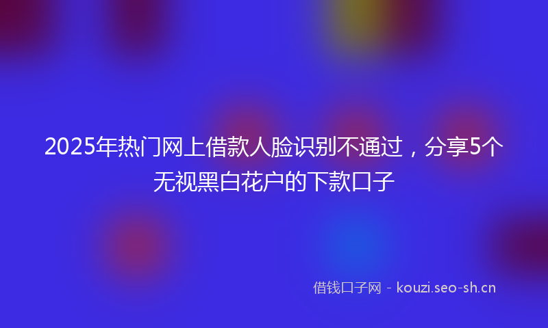 2025年热门网上借款人脸识别不通过，分享5个无视黑白花户的下款口子
