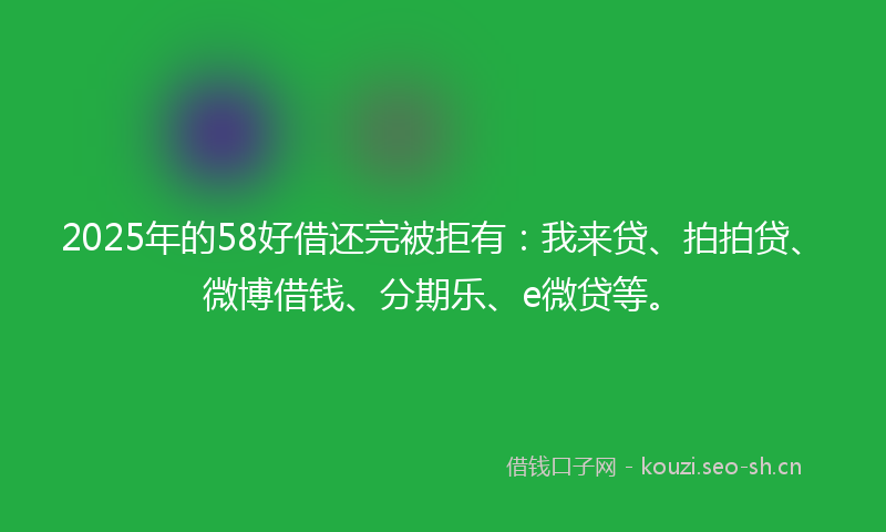 2025年的58好借还完被拒有：我来贷、拍拍贷、微博借钱、分期乐、e微贷等。