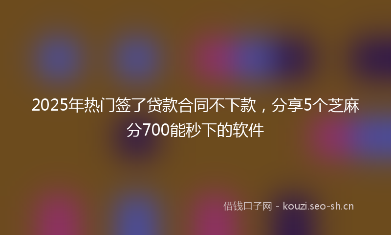 2025年热门签了贷款合同不下款，分享5个芝麻分700能秒下的软件