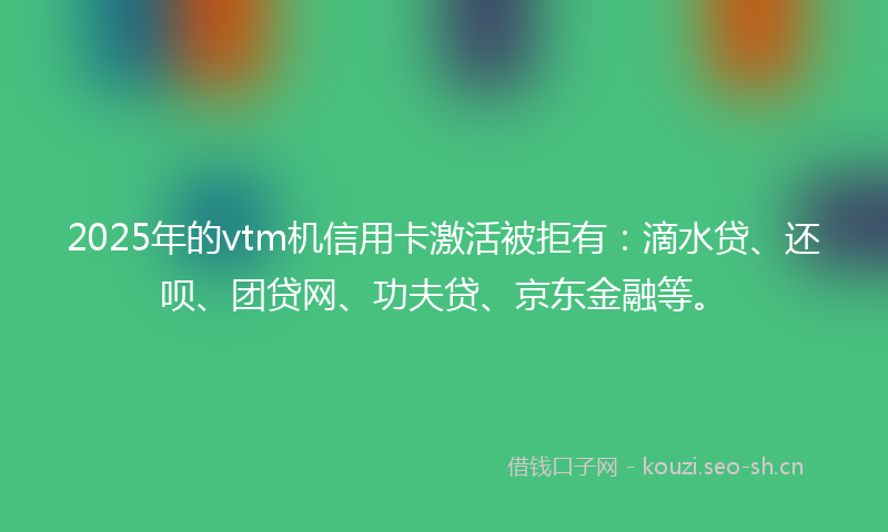 2025年的vtm机信用卡激活被拒有：滴水贷、还呗、团贷网、功夫贷、京东金融等。